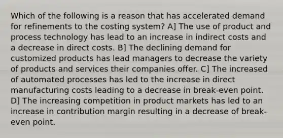 Which of the following is a reason that has accelerated demand for refinements to the costing system? A] The use of product and process technology has lead to an increase in indirect costs and a decrease in direct costs. B] The declining demand for customized products has lead managers to decrease the variety of products and services their companies offer. C] The increased of automated processes has led to the increase in direct manufacturing costs leading to a decrease in break-even point. D] The increasing competition in product markets has led to an increase in contribution margin resulting in a decrease of break-even point.