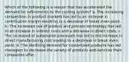 Which of the following is a reason that has accelerated the demand for refinements to the costing system? a. The increasing competition in product markets has led to an increase in contribution margin resulting in a decrease of break even point. b. The increased use of product and process technology has led to an increase in indirect costs and a decrease in direct costs. c. The increased of automated processes has led to the increase in direct manufacturing cost leading to a decrease in break even point. d. The declining demand for customized products has led managers to decrease the variety of products and services their companies offer.