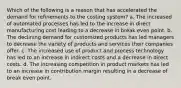 Which of the following is a reason that has accelerated the demand for refinements to the costing system? a. The increased of automated processes has led to the increase in direct manufacturing cost leading to a decrease in break even point. b. The declining demand for customized products has led managers to decrease the variety of products and services their companies offer. c. The increased use of product and process technology has led to an increase in indirect costs and a decrease in direct costs. d. The increasing competition in product markets has led to an increase in contribution margin resulting in a decrease of break even point.