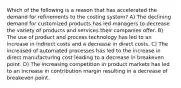 Which of the following is a reason that has accelerated the demand for refinements to the costing system? A) The declining demand for customized products has led managers to decrease the variety of products and services their companies offer. B) The use of product and process technology has led to an increase in indirect costs and a decrease in direct costs. C) The increased of automated processes has led to the increase in direct manufacturing cost leading to a decrease in breakeven point. D) The increasing competition in product markets has led to an increase in contribution margin resulting in a decrease of breakeven point.