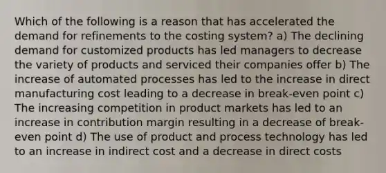 Which of the following is a reason that has accelerated the demand for refinements to the costing system? a) The declining demand for customized products has led managers to decrease the variety of products and serviced their companies offer b) The increase of automated processes has led to the increase in direct manufacturing cost leading to a decrease in break-even point c) The increasing competition in product markets has led to an increase in contribution margin resulting in a decrease of break-even point d) The use of product and process technology has led to an increase in indirect cost and a decrease in direct costs