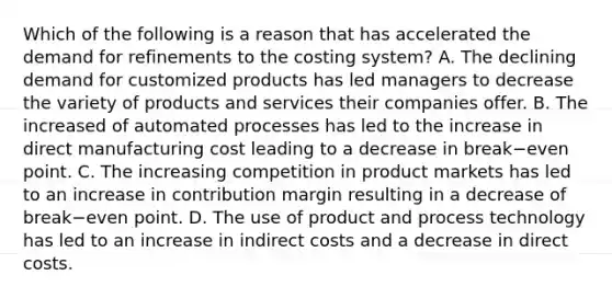 Which of the following is a reason that has accelerated the demand for refinements to the costing​ system? A. The declining demand for customized products has led managers to decrease the variety of products and services their companies offer. B. The increased of automated processes has led to the increase in direct manufacturing cost leading to a decrease in break−even point. C. The increasing competition in product markets has led to an increase in contribution margin resulting in a decrease of break−even point. D. The use of product and process technology has led to an increase in indirect costs and a decrease in direct costs.