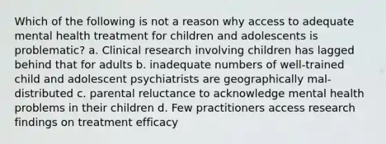 Which of the following is not a reason why access to adequate mental health treatment for children and adolescents is problematic? a. Clinical research involving children has lagged behind that for adults b. inadequate numbers of well-trained child and adolescent psychiatrists are geographically mal-distributed c. parental reluctance to acknowledge mental health problems in their children d. Few practitioners access research findings on treatment efficacy