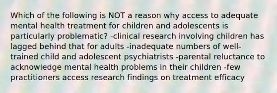 Which of the following is NOT a reason why access to adequate mental health treatment for children and adolescents is particularly problematic? -clinical research involving children has lagged behind that for adults -inadequate numbers of well-trained child and adolescent psychiatrists -parental reluctance to acknowledge mental health problems in their children -few practitioners access research findings on treatment efficacy