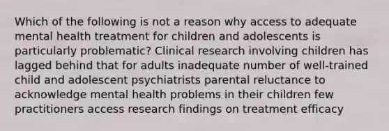 Which of the following is not a reason why access to adequate mental health treatment for children and adolescents is particularly problematic? Clinical research involving children has lagged behind that for adults inadequate number of well-trained child and adolescent psychiatrists parental reluctance to acknowledge mental health problems in their children few practitioners access research findings on treatment efficacy