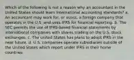 Which of the following is not a reason why an accountant in the United States should learn international accounting standards? a. An accountant may work for, or assist, a foreign company that operates in the U.S. and uses IFRS for financial reporting. b. The SEC permits the use of IFRS-based financial statements by international companies with shares trading on the U.S. stock exchanges. c. The united States has plans to adopt IFRS in the near future. d. U.S. companies operate subsidiaries outside of the United States which report under IFRS in their home countries