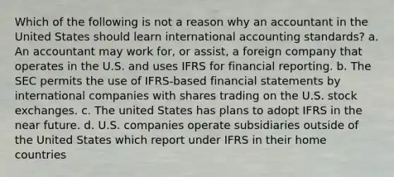 Which of the following is not a reason why an accountant in the United States should learn international accounting standards? a. An accountant may work for, or assist, a foreign company that operates in the U.S. and uses IFRS for financial reporting. b. The SEC permits the use of IFRS-based <a href='https://www.questionai.com/knowledge/kFBJaQCz4b-financial-statements' class='anchor-knowledge'>financial statements</a> by international companies with shares trading on the U.S. stock exchanges. c. The united States has plans to adopt IFRS in <a href='https://www.questionai.com/knowledge/k3kaQH73w3-the-near-future' class='anchor-knowledge'>the near future</a>. d. U.S. companies operate subsidiaries outside of the United States which report under IFRS in their home countries