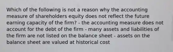 Which of the following is not a reason why the accounting measure of shareholders equity does not reflect the future earning capacity of the firm? - the accounting measure does not account for the debt of the firm - many assets and liabilities of the firm are not listed on the balance sheet - assets on the balance sheet are valued at historical cost