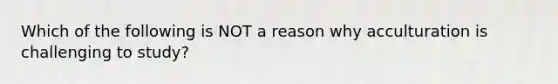 Which of the following is NOT a reason why acculturation is challenging to study?