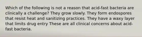 Which of the following is not a reason that acid-fast bacteria are clinically a challenge? They grow slowly. They form endospores that resist heat and sanitizing practices. They have a waxy layer that limits drug entry These are all clinical concerns about acid-fast bacteria.