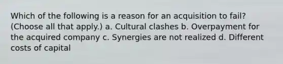 Which of the following is a reason for an acquisition to fail? (Choose all that apply.) a. Cultural clashes b. Overpayment for the acquired company c. Synergies are not realized d. Different costs of capital