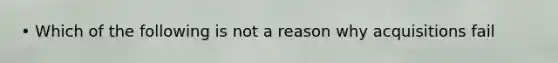 • Which of the following is not a reason why acquisitions fail