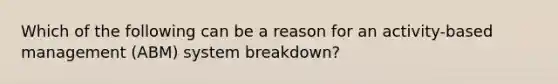 Which of the following can be a reason for an activity-based management (ABM) system breakdown?