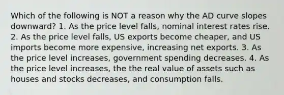 Which of the following is NOT a reason why the AD curve slopes downward? 1. As the price level falls, nominal interest rates rise. 2. As the price level falls, US exports become cheaper, and US imports become more expensive, increasing net exports. 3. As the price level increases, government spending decreases. 4. As the price level increases, the the real value of assets such as houses and stocks decreases, and consumption falls.