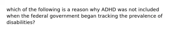 which of the following is a reason why ADHD was not included when the federal government began tracking the prevalence of disabilities?