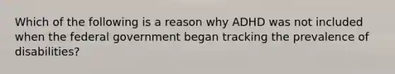 Which of the following is a reason why ADHD was not included when the federal government began tracking the prevalence of disabilities?