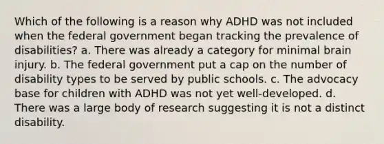 Which of the following is a reason why ADHD was not included when the federal government began tracking the prevalence of disabilities? a. There was already a category for minimal brain injury. b. The federal government put a cap on the number of disability types to be served by public schools. c. The advocacy base for children with ADHD was not yet well-developed. d. There was a large body of research suggesting it is not a distinct disability.