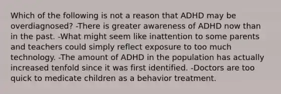 Which of the following is not a reason that ADHD may be overdiagnosed? -There is greater awareness of ADHD now than in the past. -What might seem like inattention to some parents and teachers could simply reflect exposure to too much technology. -The amount of ADHD in the population has actually increased tenfold since it was first identified. -Doctors are too quick to medicate children as a behavior treatment.