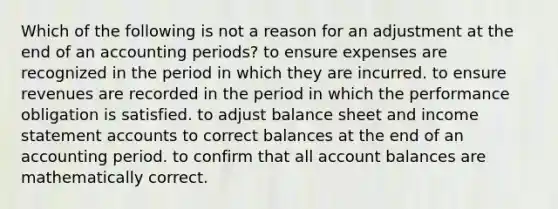 Which of the following is not a reason for an adjustment at the end of an accounting periods? to ensure expenses are recognized in the period in which they are incurred. to ensure revenues are recorded in the period in which the performance obligation is satisfied. to adjust balance sheet and income statement accounts to correct balances at the end of an accounting period. to confirm that all account balances are mathematically correct.