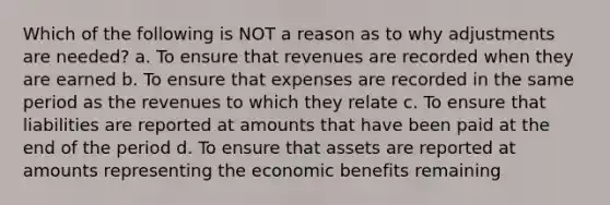 Which of the following is NOT a reason as to why adjustments are needed? a. To ensure that revenues are recorded when they are earned b. To ensure that expenses are recorded in the same period as the revenues to which they relate c. To ensure that liabilities are reported at amounts that have been paid at the end of the period d. To ensure that assets are reported at amounts representing the economic benefits remaining