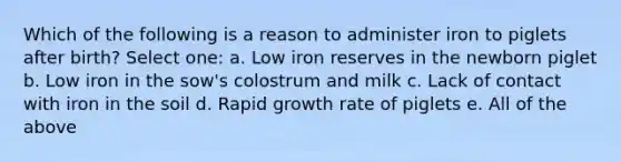 Which of the following is a reason to administer iron to piglets after birth? Select one: a. Low iron reserves in the newborn piglet b. Low iron in the sow's colostrum and milk c. Lack of contact with iron in the soil d. Rapid growth rate of piglets e. All of the above