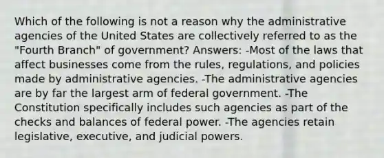 Which of the following is not a reason why the administrative agencies of the United States are collectively referred to as the "Fourth Branch" of government? Answers: -Most of the laws that affect businesses come from the rules, regulations, and policies made by administrative agencies. -The administrative agencies are by far the largest arm of federal government. -The Constitution specifically includes such agencies as part of the checks and balances of federal power. -The agencies retain legislative, executive, and judicial powers.