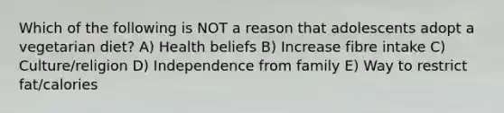 Which of the following is NOT a reason that adolescents adopt a vegetarian diet? A) Health beliefs B) Increase fibre intake C) Culture/religion D) Independence from family E) Way to restrict fat/calories