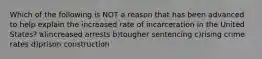 Which of the following is NOT a reason that has been advanced to help explain the increased rate of incarceration in the United States? a)increased arrests b)tougher sentencing c)rising crime rates d)prison construction