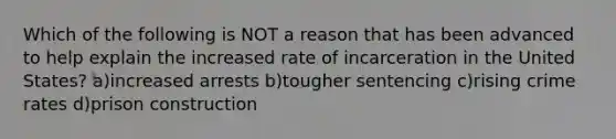 Which of the following is NOT a reason that has been advanced to help explain the increased rate of incarceration in the United States? a)increased arrests b)tougher sentencing c)rising crime rates d)prison construction