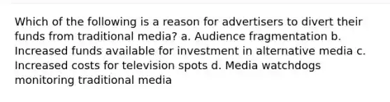 Which of the following is a reason for advertisers to divert their funds from traditional media? a. Audience fragmentation b. Increased funds available for investment in alternative media c. Increased costs for television spots d. Media watchdogs monitoring traditional media