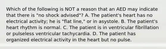 Which of the following is NOT a reason that an AED may indicate that there is​ "no shock​ advised"? A. The​ patient's heart has no electrical​ activity; he is​ "flat line," or in asystole. B. The​ patient's heart rhythm is normal. C. The patient is in ventricular fibrillation or pulseless ventricular tachycardia. D. The patient has organized electrical activity in the heart but no pulse.