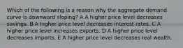 Which of the following is a reason why the aggregate demand curve is downward sloping? A A higher price level decreases savings. B A higher price level decreases interest rates. C A higher price level increases exports. D A higher price level decreases imports. E A higher price level decreases real wealth.