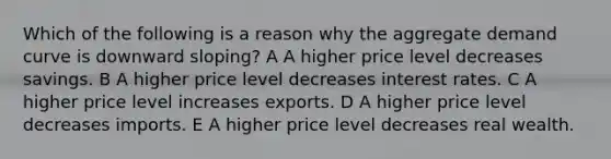 Which of the following is a reason why the aggregate demand curve is downward sloping? A A higher price level decreases savings. B A higher price level decreases interest rates. C A higher price level increases exports. D A higher price level decreases imports. E A higher price level decreases real wealth.