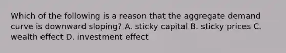 Which of the following is a reason that the aggregate demand curve is downward sloping? A. sticky capital B. sticky prices C. wealth effect D. investment effect