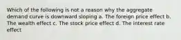 Which of the following is not a reason why the aggregate demand curve is downward sloping a. The foreign price effect b. The wealth effect c. The stock price effect d. The interest rate effect