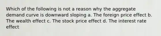 Which of the following is not a reason why the aggregate demand curve is downward sloping a. The foreign price effect b. The wealth effect c. The stock price effect d. The interest rate effect