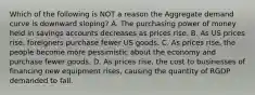 Which of the following is NOT a reason the Aggregate demand curve is downward sloping? A. The purchasing power of money held in savings accounts decreases as prices rise. B. As US prices rise, foreigners purchase fewer US goods. C. As prices rise, the people become more pessimistic about the economy and purchase fewer goods. D. As prices rise, the cost to businesses of financing new equipment rises, causing the quantity of RGDP demanded to fall.