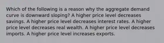 Which of the following is a reason why the aggregate demand curve is downward sloping? A higher price level decreases savings. A higher price level decreases interest rates. A higher price level decreases real wealth. A higher price level decreases imports. A higher price level increases exports.