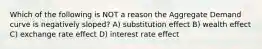 Which of the following is NOT a reason the Aggregate Demand curve is negatively sloped? A) substitution effect B) wealth effect C) exchange rate effect D) interest rate effect