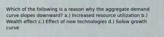 Which of the following is a reason why the aggregate demand curve slopes downward? a.) Increased resource utilization b.) Wealth effect c.) Effect of new technologies d.) Solow growth curve