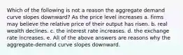 Which of the following is not a reason the aggregate demand curve slopes downward? As the price level increases a. firms may believe the relative price of their output has risen. b. real wealth declines. c. the interest rate increases. d. the exchange rate increases. e. All of the above answers are reasons why the aggregate-demand curve slopes downward.