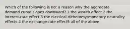 Which of the following is not a reason why the aggregate demand curve slopes downward? 1 the wealth effect 2 the interest-rate effect 3 the classical dichotomy/monetary neutrality effects 4 the exchange-rate effect5 all of the above