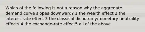 Which of the following is not a reason why the aggregate demand curve slopes downward? 1 the wealth effect 2 the interest-rate effect 3 the classical dichotomy/monetary neutrality effects 4 the exchange-rate effect5 all of the above