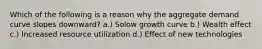 Which of the following is a reason why the aggregate demand curve slopes downward? a.) Solow growth curve b.) Wealth effect c.) Increased resource utilization d.) Effect of new technologies