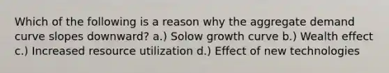 Which of the following is a reason why the aggregate demand curve slopes downward? a.) Solow growth curve b.) Wealth effect c.) Increased resource utilization d.) Effect of new technologies