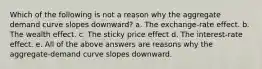 Which of the following is not a reason why the aggregate demand curve slopes downward? a. The exchange-rate effect. b. The wealth effect. c. The sticky price effect d. The interest-rate effect. e. All of the above answers are reasons why the aggregate-demand curve slopes downward.