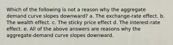 Which of the following is not a reason why the aggregate demand curve slopes downward? a. The exchange-rate effect. b. The wealth effect. c. The sticky price effect d. The interest-rate effect. e. All of the above answers are reasons why the aggregate-demand curve slopes downward.