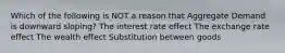 Which of the following is NOT a reason that Aggregate Demand is downward sloping? The interest rate effect The exchange rate effect The wealth effect Substitution between goods