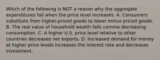 Which of the following is NOT a reason why the aggregate expenditures fall when the price level increases. A. Consumers substitute from higher-priced goods to lower minus priced goods. B. The real value of household wealth falls comma decreasing consumption. C. A higher U.S. price level relative to other countries decreases net exports. D. Increased demand for money at higher price levels increases the interest rate and decreases investment.