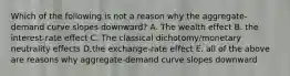 Which of the following is not a reason why the aggregate-demand curve slopes downward? A. The wealth effect B. the interest-rate effect C. The classical dichotomy/monetary neutrality effects D.the exchange-rate effect E. all of the above are reasons why aggregate-demand curve slopes downward